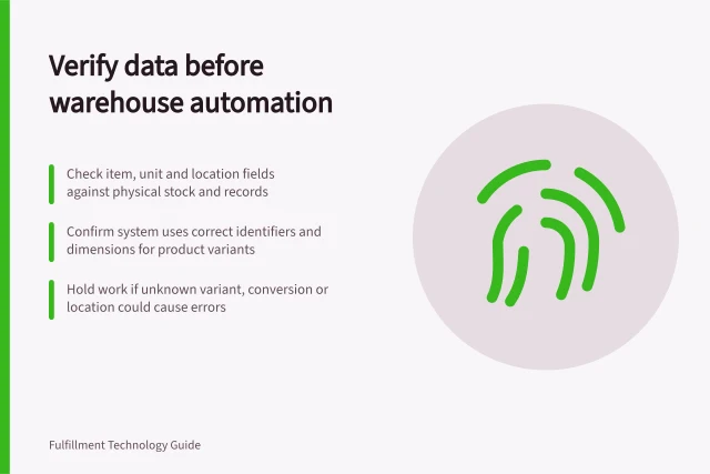 Verify data before warehouse automation: Check item, unit and location fields against physical stock and records; Confirm system uses correct identifiers and dimensions for product variants; Hold work if unknown variant, conversion or location could cause errors. Checking data accuracy before adding automation equipment