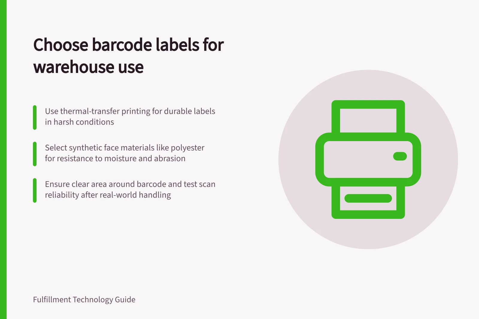 Choose barcode labels for warehouse use: Use thermal-transfer printing for durable labels in harsh conditions; Select synthetic face materials like polyester for resistance to moisture and abrasion; Ensure clear area around barcode and test scan reliability after real-world handling