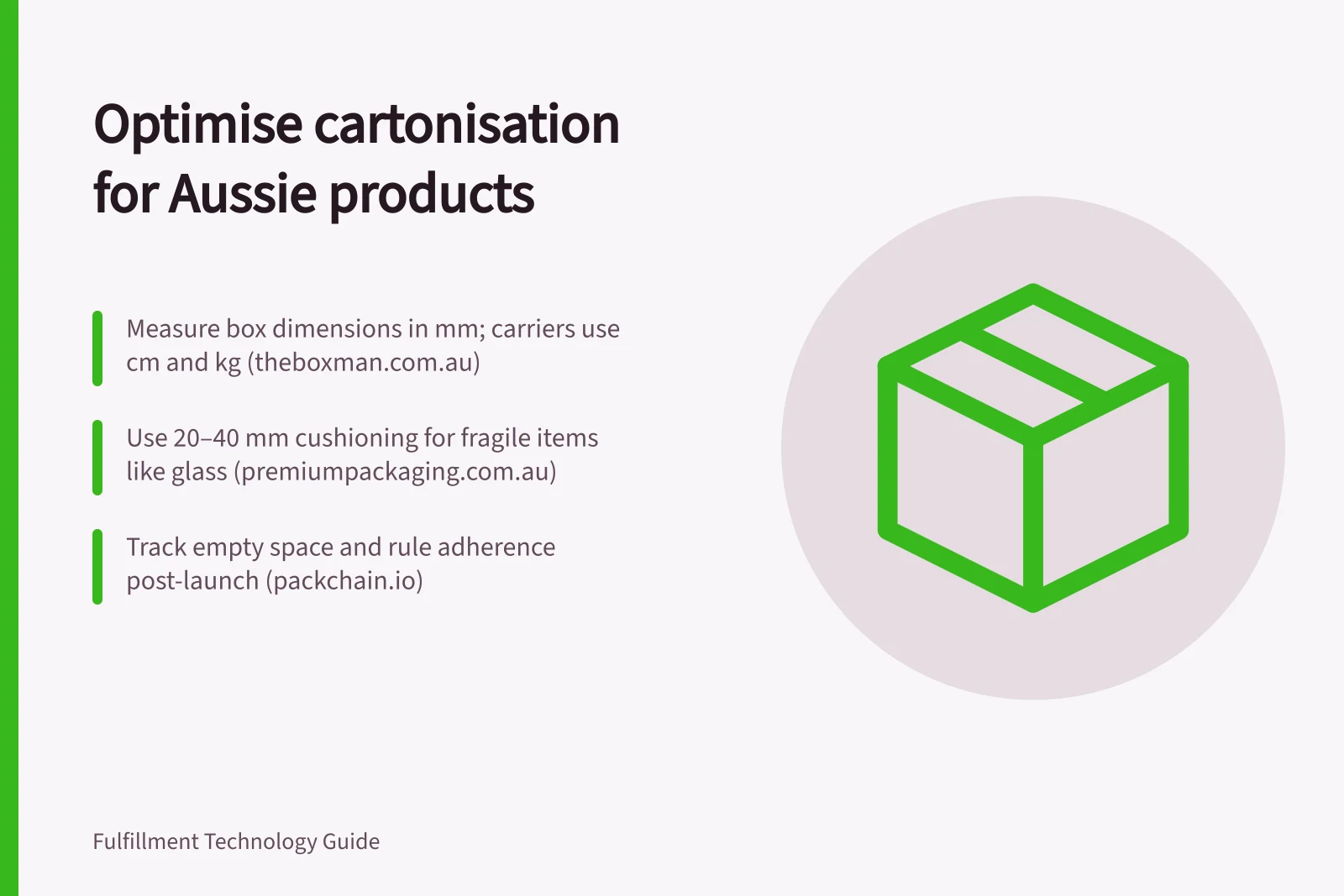 Optimise cartonisation for Aussie products: Measure box dimensions in mm; carriers use cm and kg (theboxman.com.au); Use 20–40 mm cushioning for fragile items like glass (premiumpackaging.com.au); Track empty space and rule adherence post-launch (packchain.io)