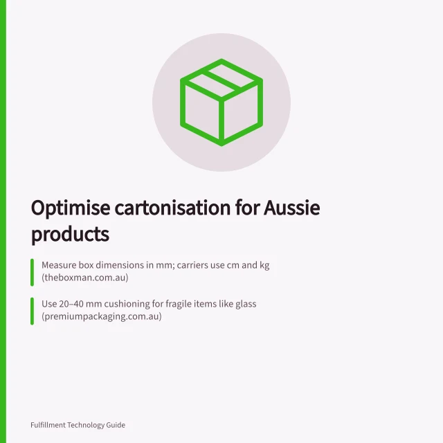 Optimise cartonisation for Aussie products: Measure box dimensions in mm; carriers use cm and kg (theboxman.com.au); Use 20–40 mm cushioning for fragile items like glass (premiumpackaging.com.au); Track empty space and rule adherence post-launch (packchain.io). Choosing cartonisation rules for different products