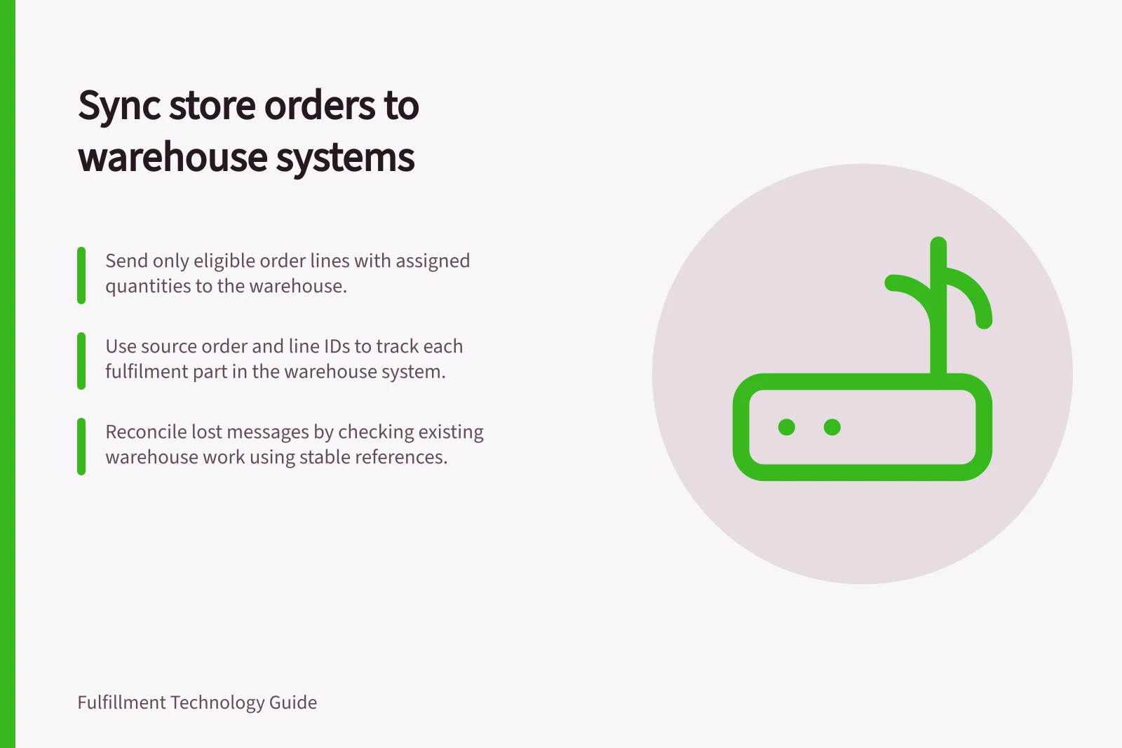 Sync store orders to warehouse systems: Send only eligible order lines with assigned quantities to the warehouse.; Use source order and line IDs to track each fulfilment part in the warehouse system.; Reconcile lost messages by checking existing warehouse work using stable references.