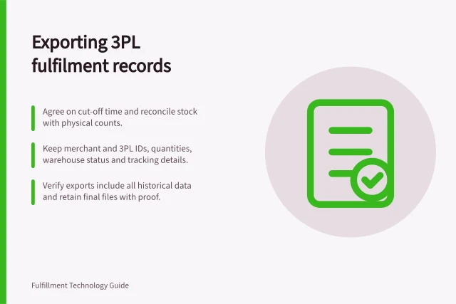 Exporting 3PL fulfilment records: Agree on cut-off time and reconcile stock with physical counts.; Keep merchant and 3PL IDs, quantities, warehouse status and tracking details.; Verify exports include all historical data and retain final files with proof. Exporting fulfilment records when leaving a 3PL