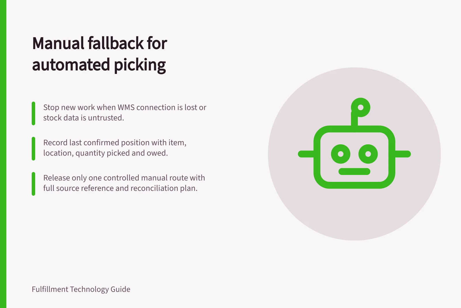 Manual fallback for automated picking: Stop new work when WMS connection is lost or stock data is untrusted.; Record last confirmed position with item, location, quantity picked and owed.; Release only one controlled manual route with full source reference and reconciliation plan.
