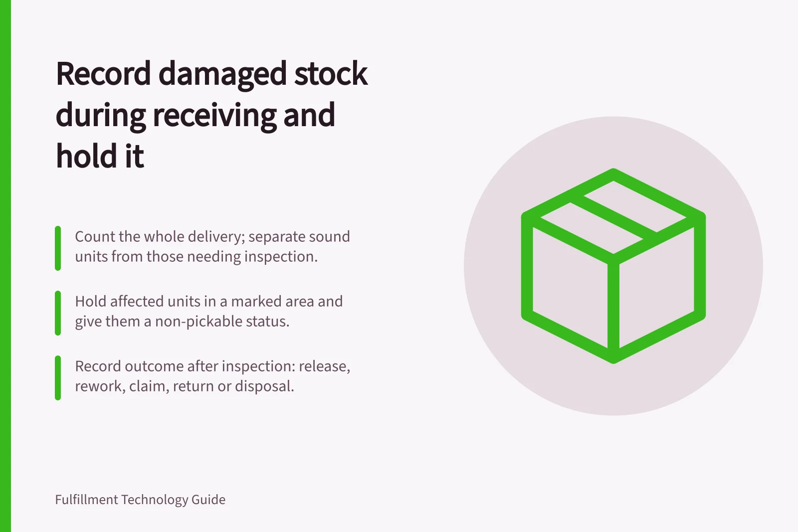 Record damaged stock during receiving and hold it: Count the whole delivery; separate sound units from those needing inspection.; Hold affected units in a marked area and give them a non-pickable status.; Record outcome after inspection: release, rework, claim, return or disposal.