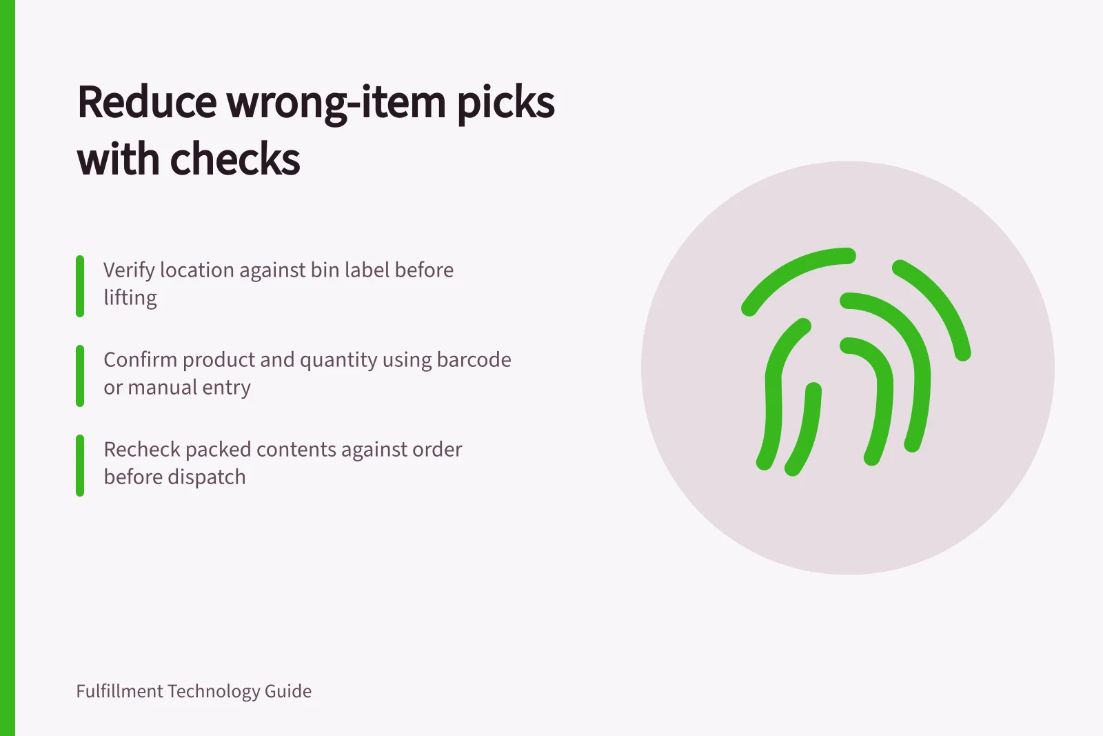 Reduce wrong-item picks with checks: Verify location against bin label before lifting; Confirm product and quantity using barcode or manual entry; Recheck packed contents against order before dispatch