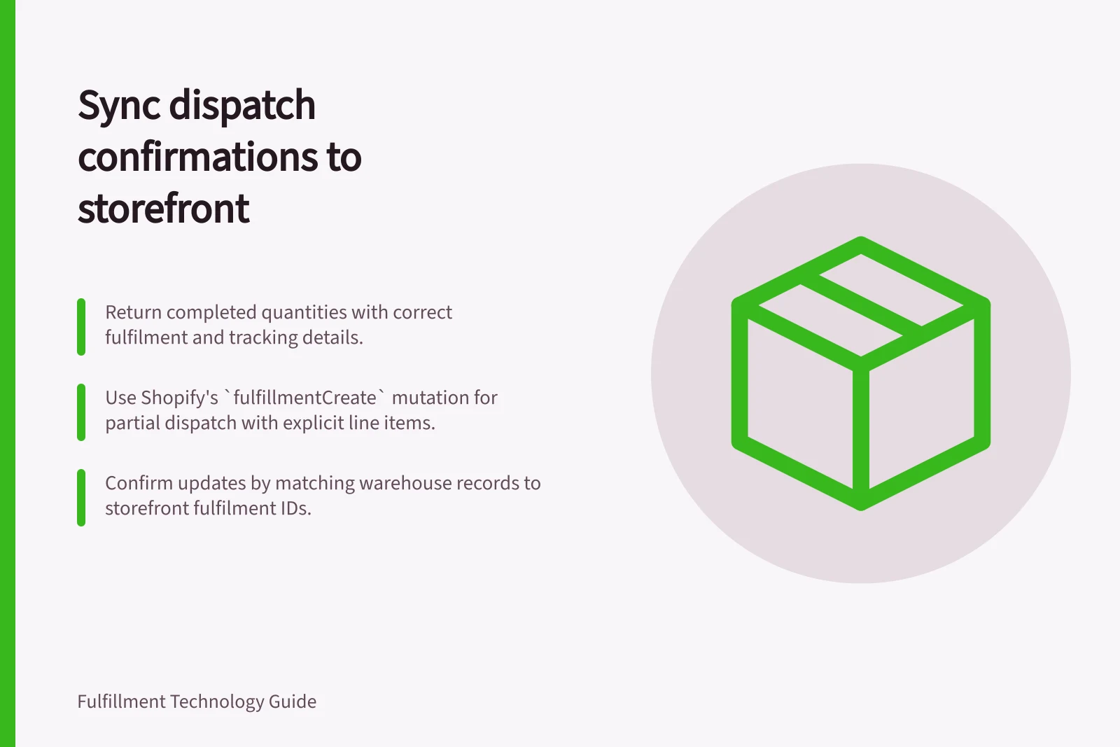 Sync dispatch confirmations to storefront: Return completed quantities with correct fulfilment and tracking details.; Use Shopify's `fulfillmentCreate` mutation for partial dispatch with explicit line items.; Confirm updates by matching warehouse records to storefront fulfilment IDs.