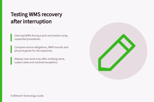 Testing WMS recovery after interruption: Interrupt WMS during a pick and restore using supported procedures.; Compare source obligations, WMS records and physical goods for discrepancies.; Release new work only after verifying stock, system state and resolved exceptions. Testing recovery after a WMS interruption